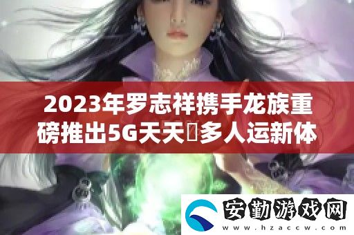 2023年羅志祥攜手龍族重磅推出5G天天奭多人運(yùn)新體驗(yàn)