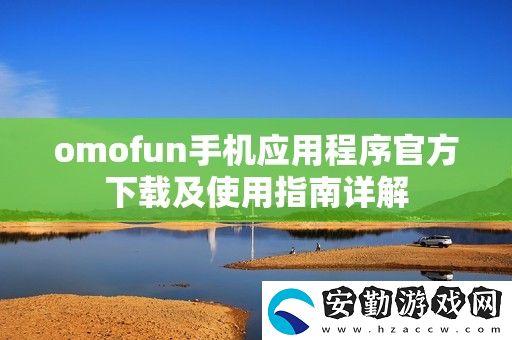 omofun手機應(yīng)用程序官方下載及使用指南詳解
