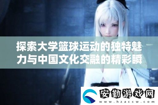 探索大學籃球運動的獨特魅力與中國文化交融的精彩瞬間