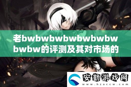 老bwbwbwbwbwbwbwbwbw的評(píng)測(cè)及其對(duì)市場(chǎng)的影響分析