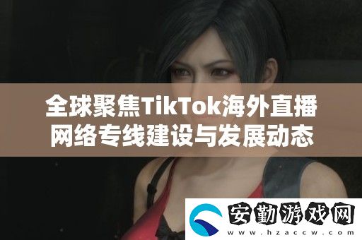 全球聚焦TikTok海外直播絡(luò)專線建設(shè)與發(fā)展動態(tài)