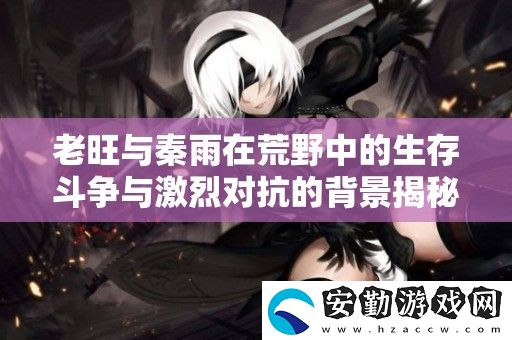 老旺與秦雨在荒野中的生存斗爭(zhēng)與激烈對(duì)抗的背景揭秘