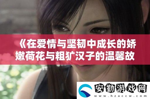 在愛情與堅(jiān)韌中成長的嬌嫩荷花與粗獷漢子的溫馨故事