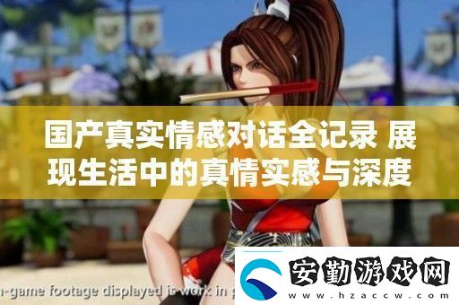 國產(chǎn)真實(shí)情感對(duì)話全記錄展現(xiàn)生活中的真情實(shí)感與深度交流