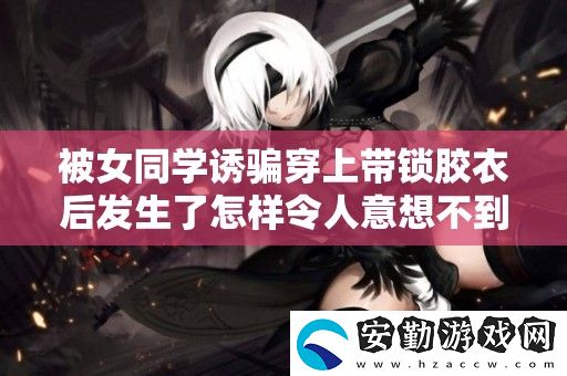 被女同學(xué)誘騙穿上帶鎖膠衣后發(fā)生了怎樣令人意想不到的故事