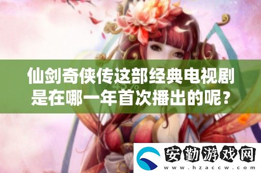 仙劍奇?zhèn)b傳這部經(jīng)典電視劇是在哪一年首次播出的呢