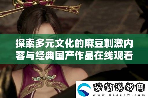 探索多元文化的麻豆刺激內(nèi)容與經(jīng)典國(guó)產(chǎn)作品在線觀看的全新體驗(yàn)