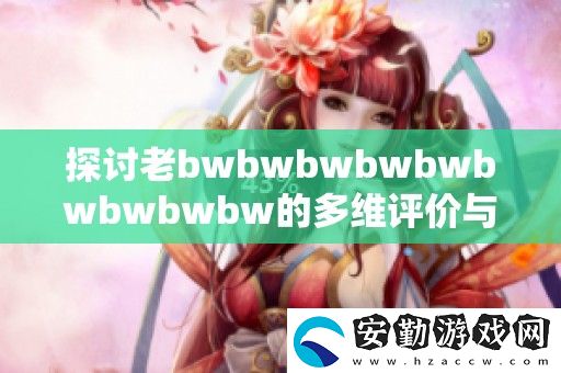 探討老bwbwbwbwbwbwbwbwbw的**評(píng)價(jià)與深度解讀