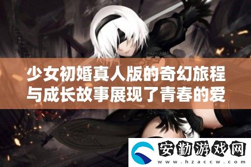 少女初婚真人版的奇幻旅程與成長(zhǎng)故事展現(xiàn)了青春的愛(ài)與選擇