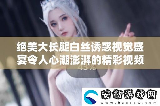 絕美大長腿白**惑視覺盛宴令人心潮澎湃的精彩視頻展示