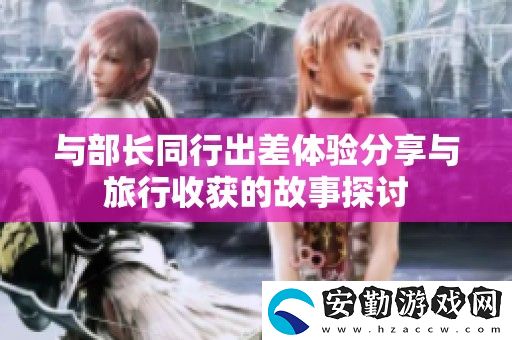 與部長同行出差體驗分享與旅行收獲的故事探討