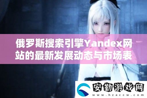 俄羅斯搜索引擎Yandex站的最新發(fā)展動態(tài)與市場表現(xiàn)分析