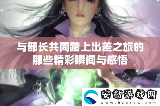 與部長共同踏上出差之旅的那些精彩瞬間與感悟