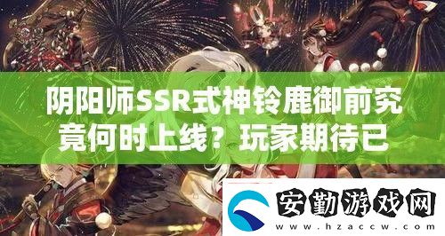 陰陽師SSR式神鈴鹿御前究竟何時(shí)上線玩家期待已久的新角色發(fā)布日期揭秘