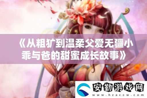 從粗獷到溫柔父愛(ài)無(wú)疆小乖與爸的甜蜜成長(zhǎng)故事